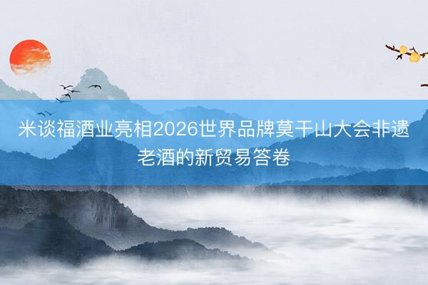 米谈福酒业亮相2026世界品牌莫干山大会非遗老酒的新贸易答卷