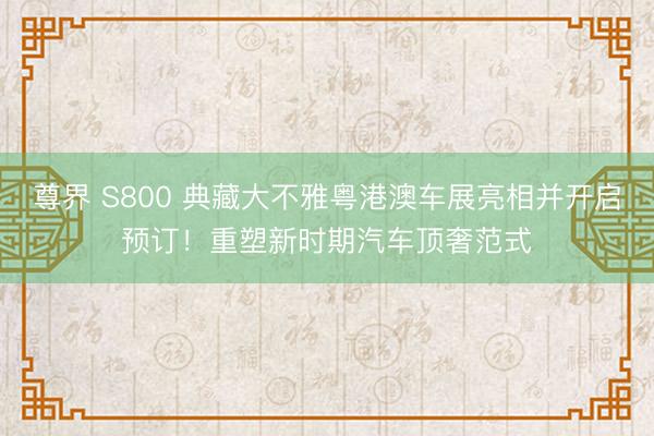 尊界 S800 典藏大不雅粤港澳车展亮相并开启预订！重塑新时期汽车顶奢范式