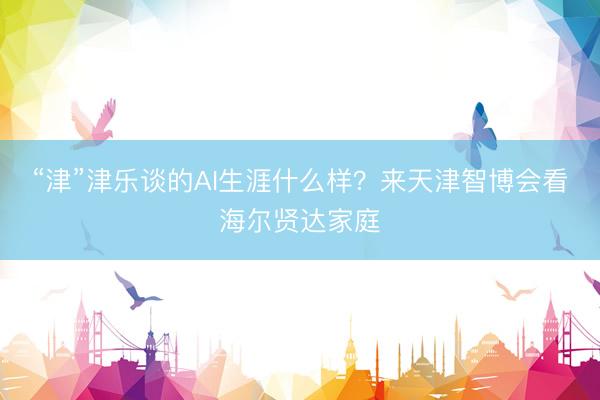 “津”津乐谈的AI生涯什么样？来天津智博会看海尔贤达家庭