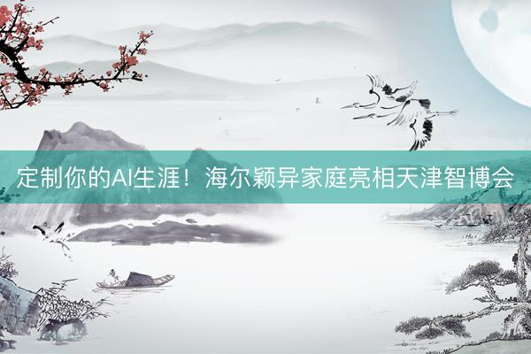 定制你的AI生涯！海尔颖异家庭亮相天津智博会