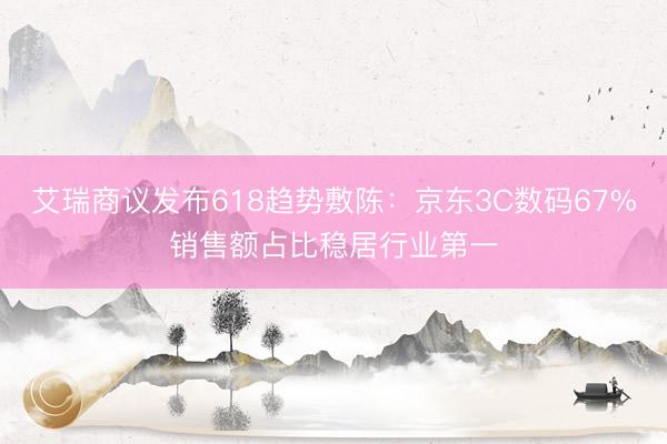 艾瑞商议发布618趋势敷陈：京东3C数码67%销售额占比稳居行业第一