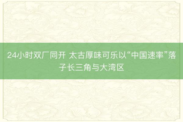 24小时双厂同开 太古厚味可乐以“中国速率”落子长三角与大湾区