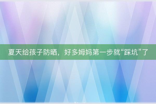 夏天给孩子防晒，好多姆妈第一步就“踩坑”了