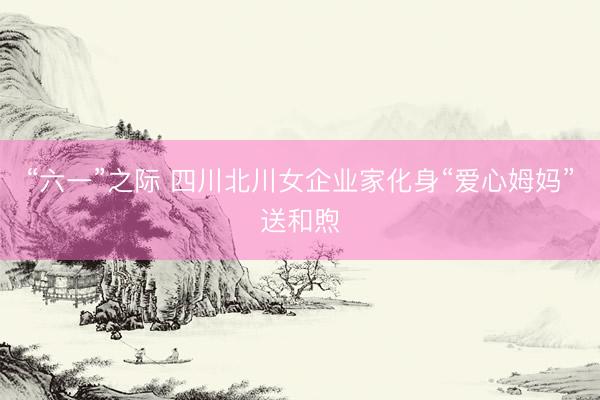 “六一”之际 四川北川女企业家化身“爱心姆妈”送和煦