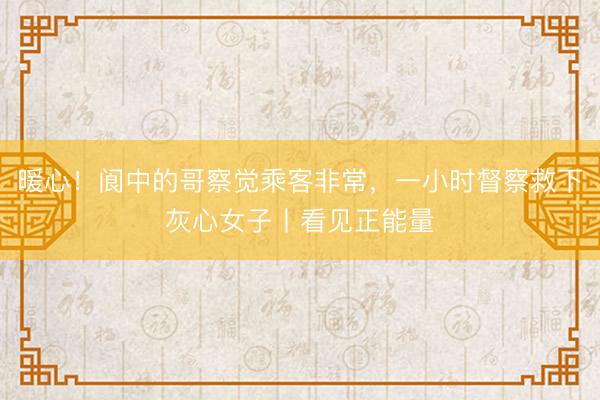 暖心！阆中的哥察觉乘客非常，一小时督察救下灰心女子丨看见正能量