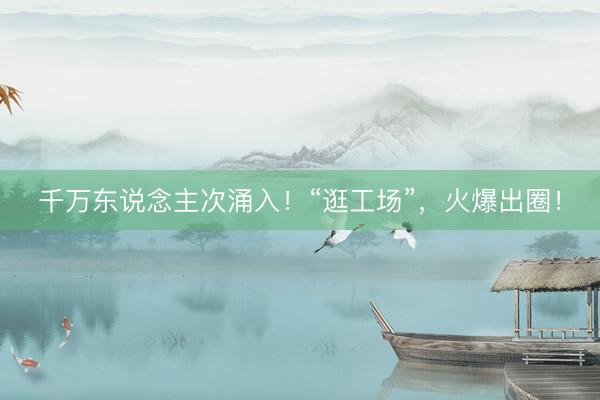 千万东说念主次涌入！“逛工场”，火爆出圈！