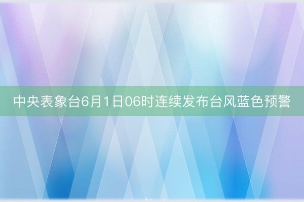 中央表象台6月1日06时连续发布台风蓝色预警