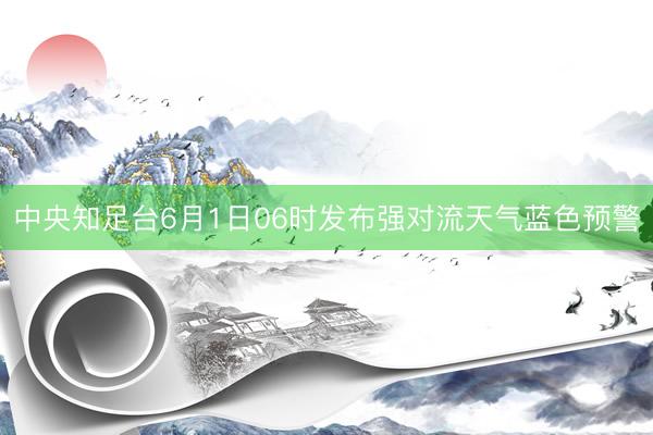 中央知足台6月1日06时发布强对流天气蓝色预警