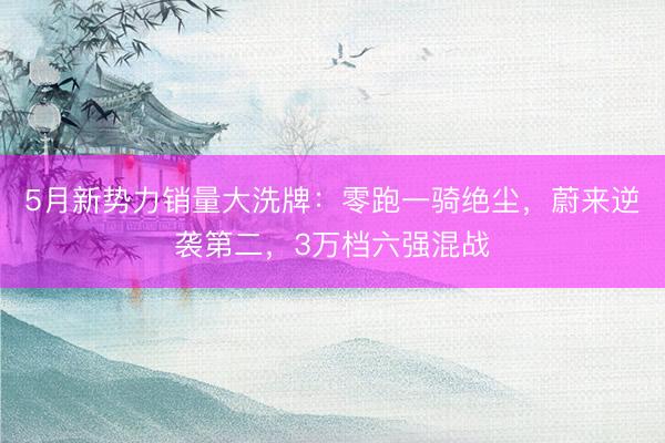 5月新势力销量大洗牌：零跑一骑绝尘，蔚来逆袭第二，3万档六强混战