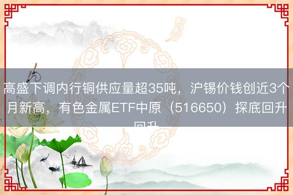 高盛下调内行铜供应量超35吨，沪锡价钱创近3个月新高，有色金属ETF中原（516650）探底回升