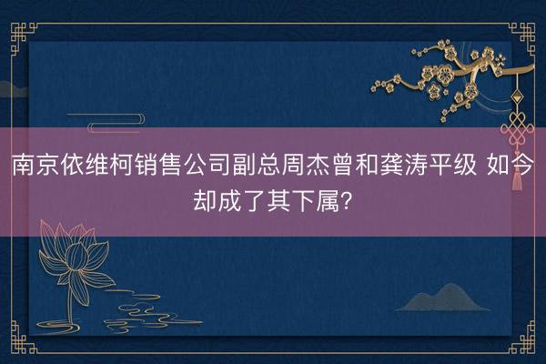 南京依维柯销售公司副总周杰曾和龚涛平级 如今却成了其下属？