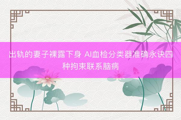 出轨的妻子裸露下身 AI血检分类器准确永诀四种拘束联系脑病