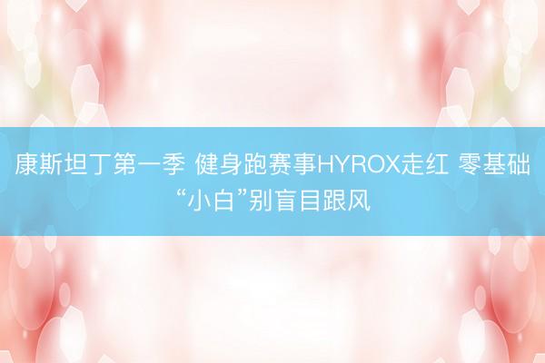 康斯坦丁第一季 健身跑赛事HYROX走红 零基础“小白”别盲目跟风