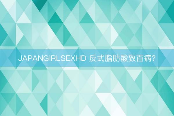 JAPANGIRLSEXHD 反式脂肪酸致百病？