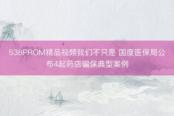 538PROM精品视频我们不只是 国度医保局公布4起药店骗保典型案例