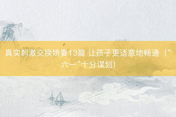 真实刺激交换娇妻13篇 让孩子更适意地畅通（“六一”十分谋划）