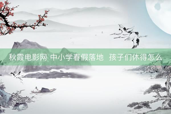 秋霞电影网 中小学春假落地  孩子们休得怎么