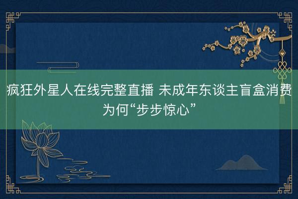 疯狂外星人在线完整直播 未成年东谈主盲盒消费为何“步步惊心”