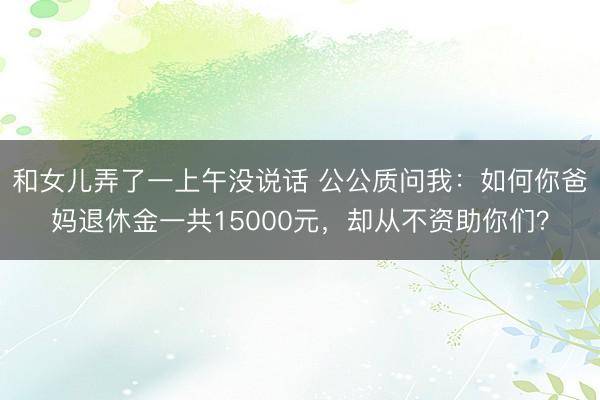 和女儿弄了一上午没说话 公公质问我：如何你爸妈退休金一共15000元，却从不资助你们？