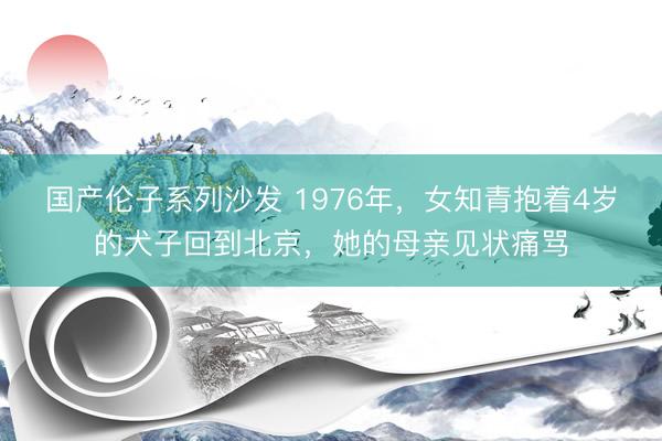 国产伦子系列沙发 1976年，女知青抱着4岁的犬子回到北京，她的母亲见状痛骂