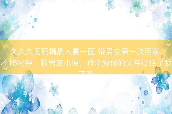 久久久无码精品人妻一区 带男友第一次回家，才15分钟，趁男友小便，作念窥伺的父亲拉住了我