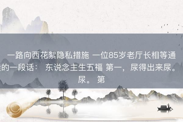 一路向西花絮隐私措施 一位85岁老厅长相等通透的一段话： 东说念主生五福 第一，尿得出来尿。 第