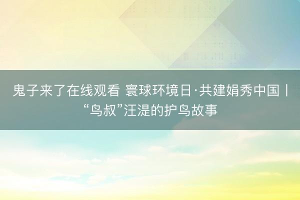 鬼子来了在线观看 寰球环境日·共建娟秀中国丨“鸟叔”汪湜的护鸟故事