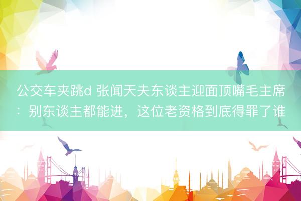 公交车夹跳d 张闻天夫东谈主迎面顶嘴毛主席：别东谈主都能进，这位老资格到底得罪了谁