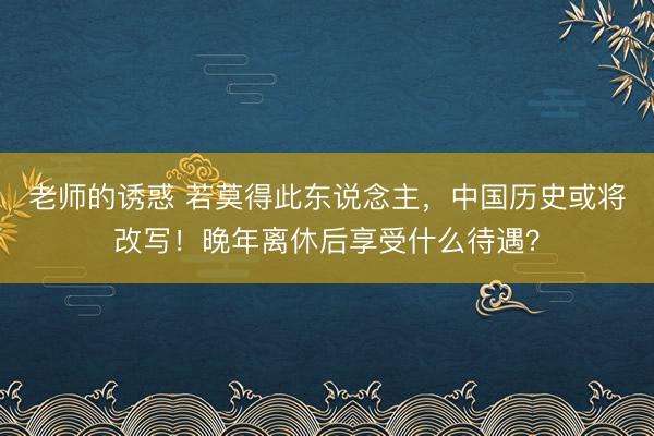 老师的诱惑 若莫得此东说念主，中国历史或将改写！晚年离休后享受什么待遇？
