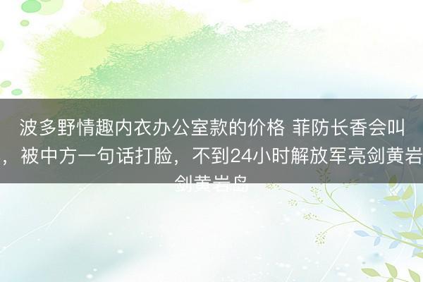 波多野情趣内衣办公室款的价格 菲防长香会叫嚣，被中方一句话打脸，不到24小时解放军亮剑黄岩岛