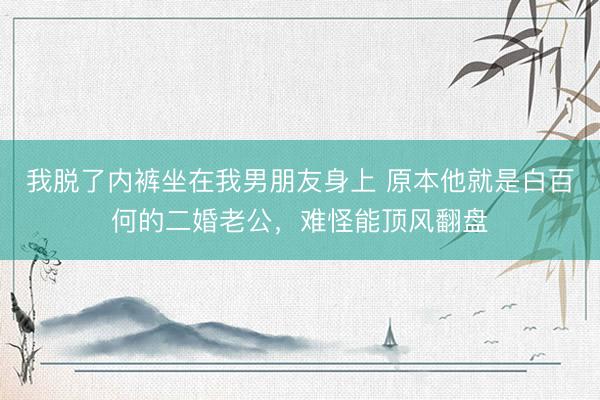我脱了内裤坐在我男朋友身上 原本他就是白百何的二婚老公，难怪能顶风翻盘