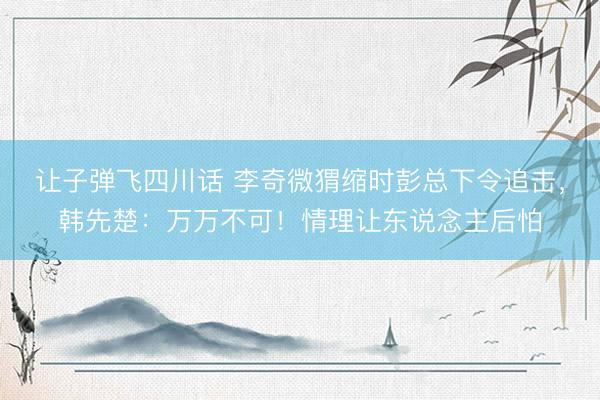 让子弹飞四川话 李奇微猬缩时彭总下令追击，韩先楚：万万不可！情理让东说念主后怕