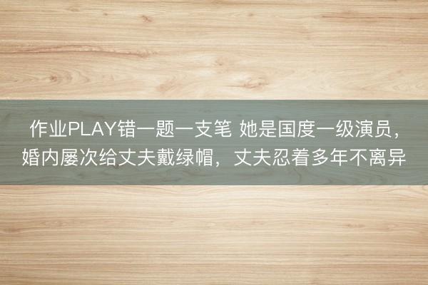 作业PLAY错一题一支笔 她是国度一级演员，婚内屡次给丈夫戴绿帽，丈夫忍着多年不离异