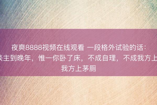 夜爽8888视频在线观看 一段格外试验的话：“东谈主到晚年，惟一你卧了床，不成自理，不成我方上茅厕