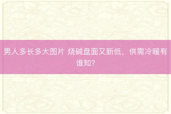 男人多长多大图片 烧碱盘面又新低，供需冷暖有谁知？