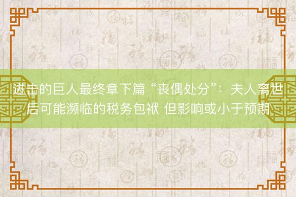 进击的巨人最终章下篇 “丧偶处分”：夫人离世后可能濒临的税务包袱 但影响或小于预期