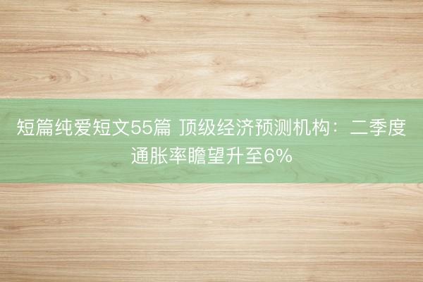 短篇纯爱短文55篇 顶级经济预测机构：二季度通胀率瞻望升至6%