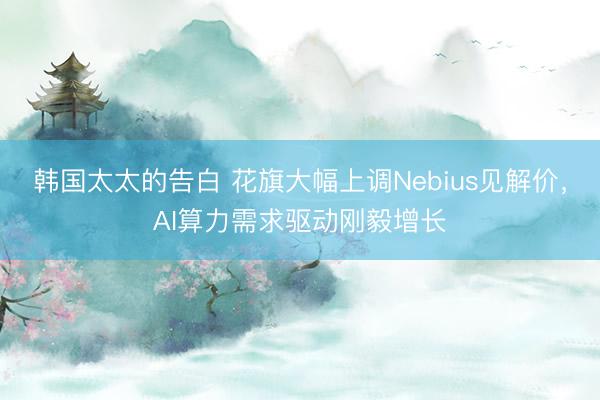 韩国太太的告白 花旗大幅上调Nebius见解价，AI算力需求驱动刚毅增长