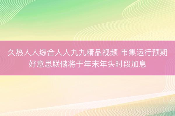 久热人人综合人人九九精品视频 市集运行预期好意思联储将于年末年头时段加息