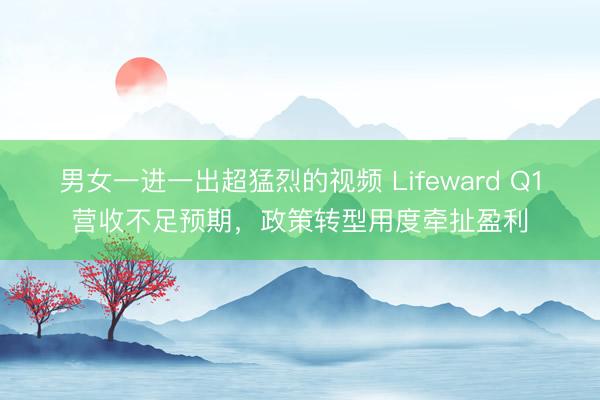 男女一进一出超猛烈的视频 Lifeward Q1营收不足预期，政策转型用度牵扯盈利