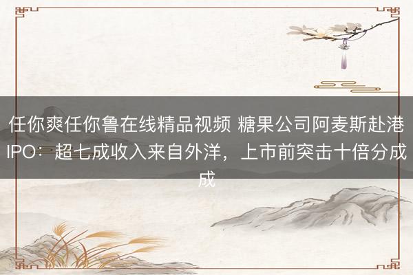 任你爽任你鲁在线精品视频 糖果公司阿麦斯赴港IPO：超七成收入来自外洋，上市前突击十倍分成