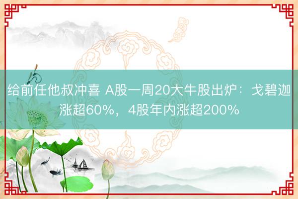 给前任他叔冲喜 A股一周20大牛股出炉：戈碧迦涨超60%，4股年内涨超200%