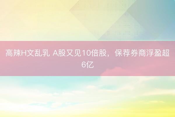 高辣H文乱乳 A股又见10倍股,保荐券商浮盈超6亿
