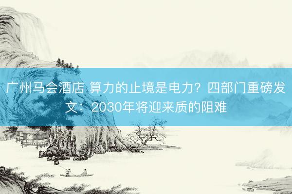 广州马会酒店 算力的止境是电力？四部门重磅发文：2030年将迎来质的阻难