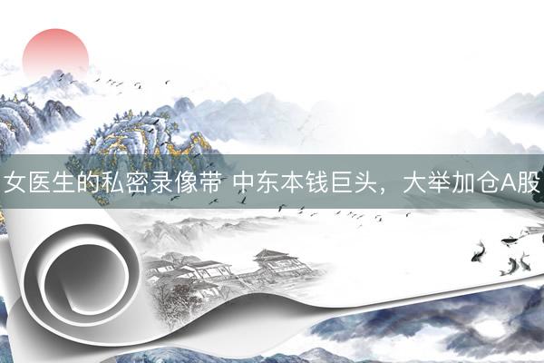 女医生的私密录像带 中东本钱巨头，大举加仓A股
