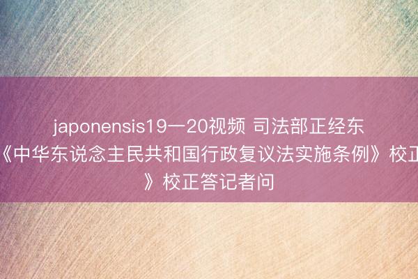 japonensis19一20视频 司法部正经东说念主就《中华东说念主民共和国行政复议法实施条例》校正答记者问