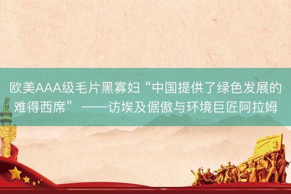 欧美AAA级毛片黑寡妇 “中国提供了绿色发展的难得西席”  ——访埃及倨傲与环境巨匠阿拉姆