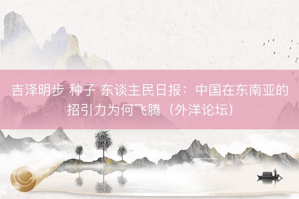 吉泽明步 种子 东谈主民日报：中国在东南亚的招引力为何飞腾（外洋论坛）