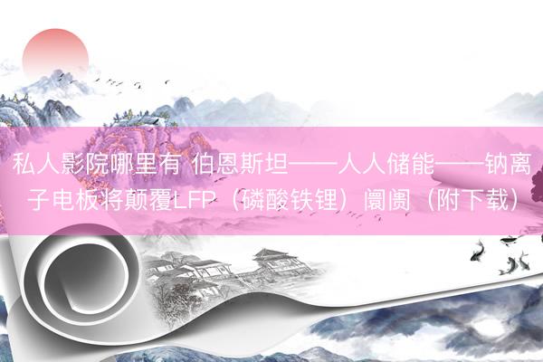 私人影院哪里有 伯恩斯坦——人人储能——钠离子电板将颠覆LFP（磷酸铁锂）阛阓（附下载）
