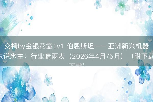交椅by金银花露1v1 伯恩斯坦——亚洲新兴机器东说念主：行业晴雨表（2026年4月/5月）（附下载）